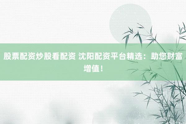 股票配资炒股看配资 沈阳配资平台精选：助您财富增值！