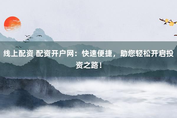 线上配资 配资开户网：快速便捷，助您轻松开启投资之路！