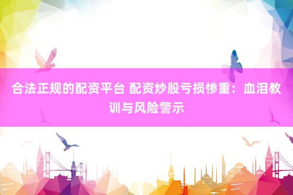 合法正规的配资平台 配资炒股亏损惨重：血泪教训与风险警示