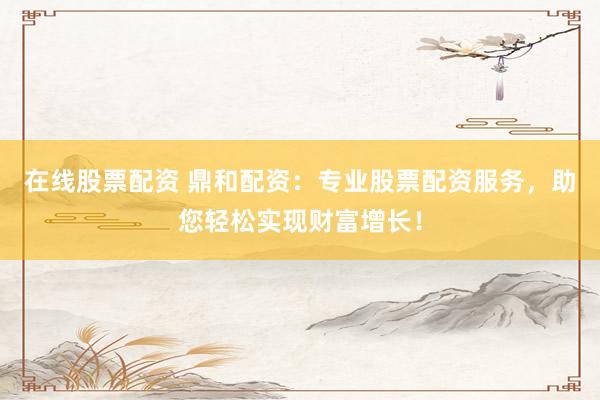 在线股票配资 鼎和配资：专业股票配资服务，助您轻松实现财富增长！