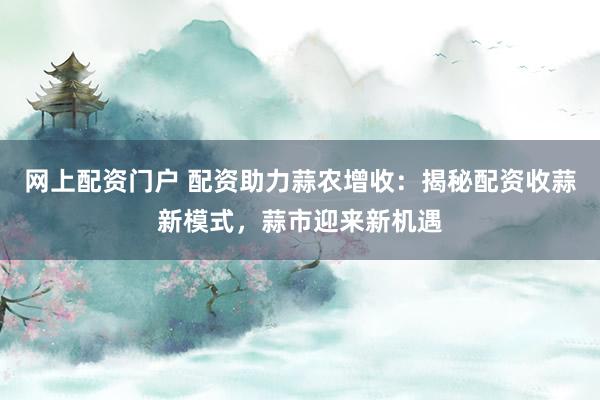 网上配资门户 配资助力蒜农增收：揭秘配资收蒜新模式，蒜市迎来新机遇