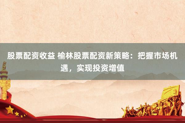 股票配资收益 榆林股票配资新策略：把握市场机遇，实现投资增值