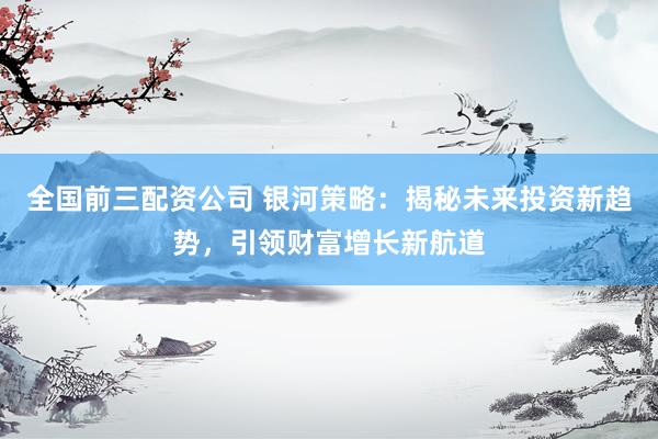 全国前三配资公司 银河策略：揭秘未来投资新趋势，引领财富增长新航道