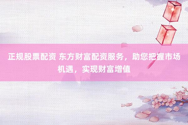 正规股票配资 东方财富配资服务，助您把握市场机遇，实现财富增值