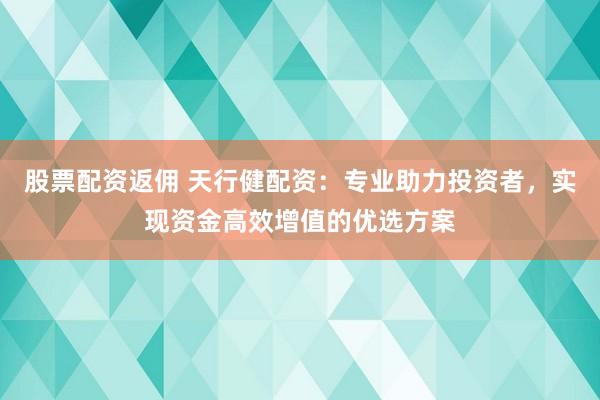股票配资返佣 天行健配资：专业助力投资者，实现资金高效增值的优选方案