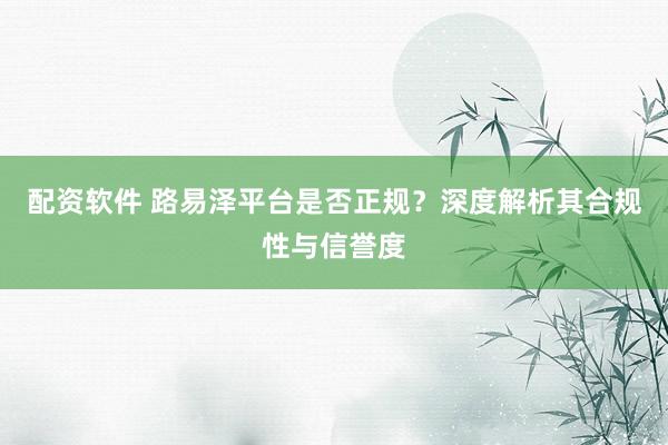 配资软件 路易泽平台是否正规？深度解析其合规性与信誉度