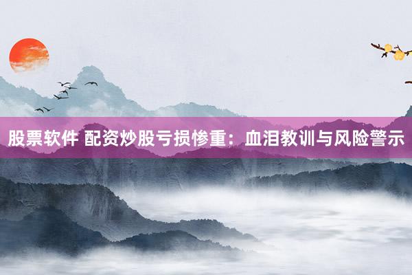 股票软件 配资炒股亏损惨重：血泪教训与风险警示