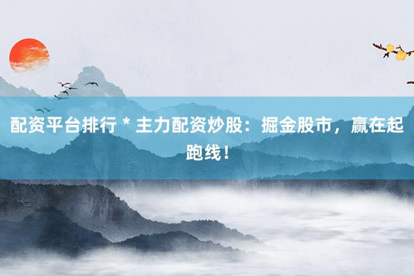配资平台排行 * 主力配资炒股：掘金股市，赢在起跑线！