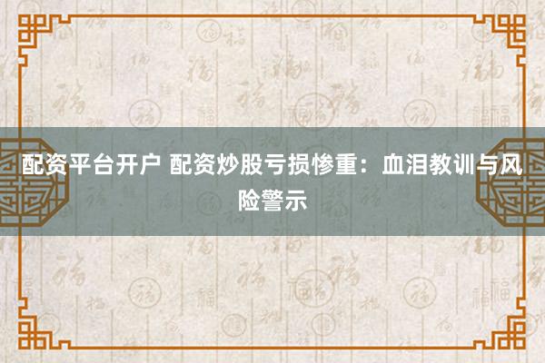 配资平台开户 配资炒股亏损惨重：血泪教训与风险警示