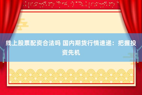 线上股票配资合法吗 国内期货行情速递：把握投资先机