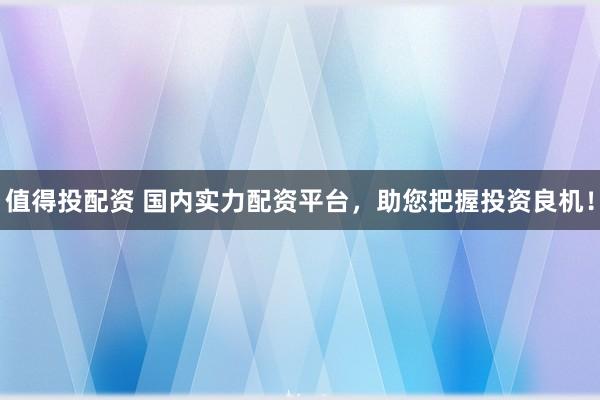 值得投配资 国内实力配资平台，助您把握投资良机！