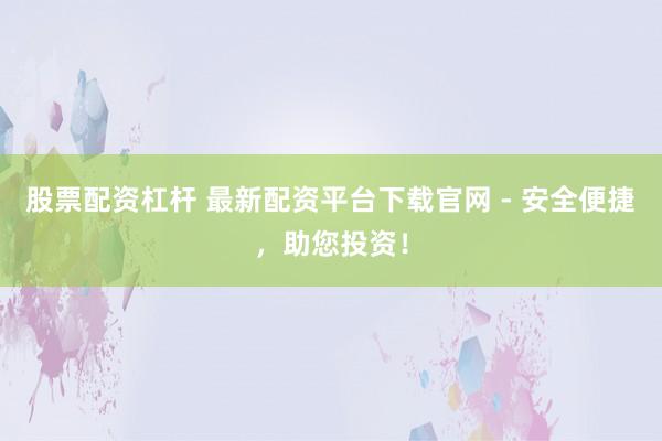股票配资杠杆 最新配资平台下载官网 - 安全便捷，助您投资！