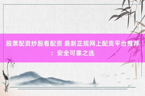 股票配资炒股看配资 最新正规网上配资平台推荐：安全可靠之选