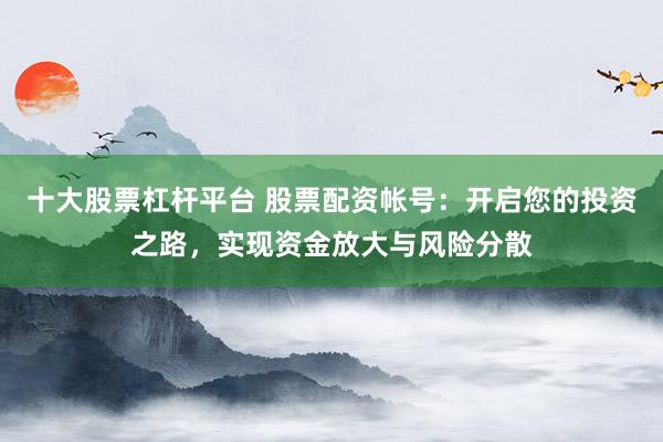 十大股票杠杆平台 股票配资帐号：开启您的投资之路，实现资金放大与风险分散