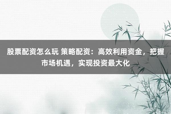 股票配资怎么玩 策略配资：高效利用资金，把握市场机遇，实现投资最大化