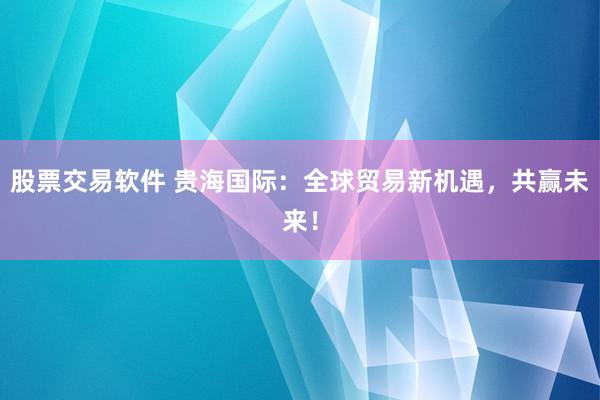 股票交易软件 贵海国际：全球贸易新机遇，共赢未来！