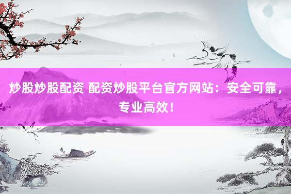 炒股炒股配资 配资炒股平台官方网站：安全可靠，专业高效！