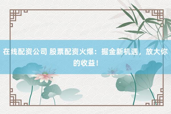 在线配资公司 股票配资火爆：掘金新机遇，放大你的收益！
