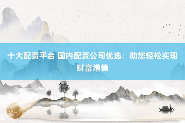 十大配资平台 国内配资公司优选：助您轻松实现财富增值
