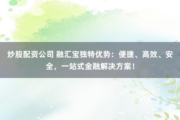 炒股配资公司 融汇宝独特优势：便捷、高效、安全，一站式金融解决方案！
