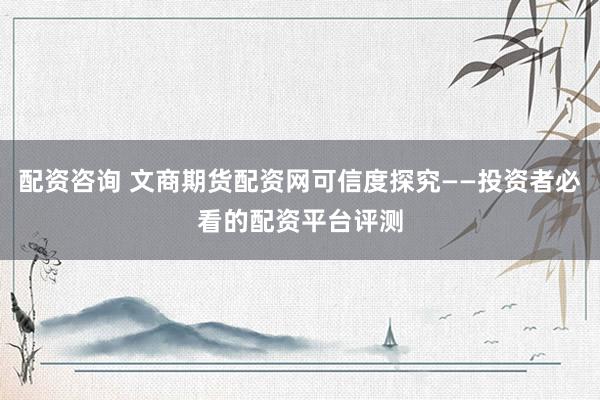 配资咨询 文商期货配资网可信度探究——投资者必看的配资平台评测