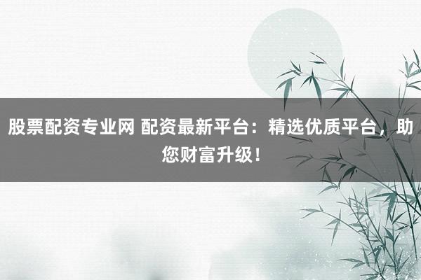 股票配资专业网 配资最新平台：精选优质平台，助您财富升级！