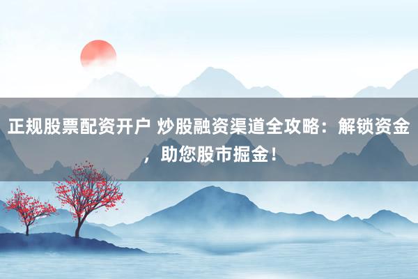 正规股票配资开户 炒股融资渠道全攻略：解锁资金，助您股市掘金！