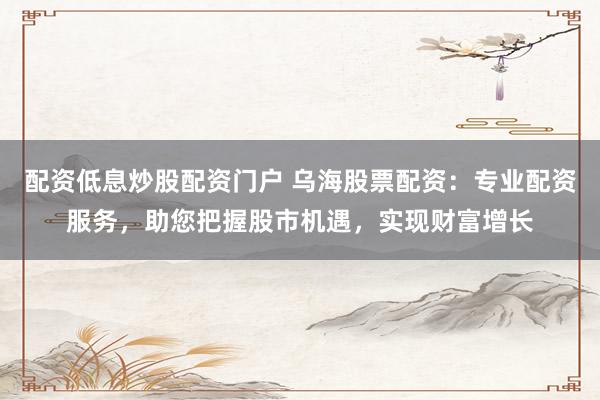 配资低息炒股配资门户 乌海股票配资：专业配资服务，助您把握股市机遇，实现财富增长