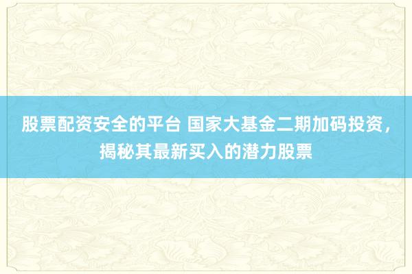 股票配资安全的平台 国家大基金二期加码投资，揭秘其最新买入的潜力股票
