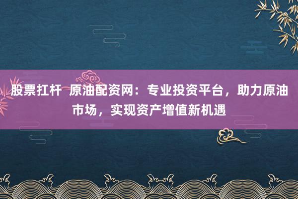 股票扛杆  原油配资网：专业投资平台，助力原油市场，实现资产增值新机遇