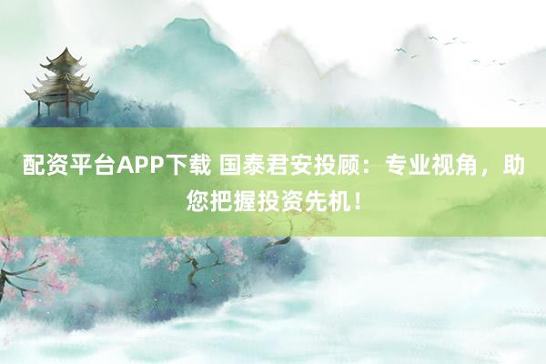 配资平台APP下载 国泰君安投顾：专业视角，助您把握投资先机！
