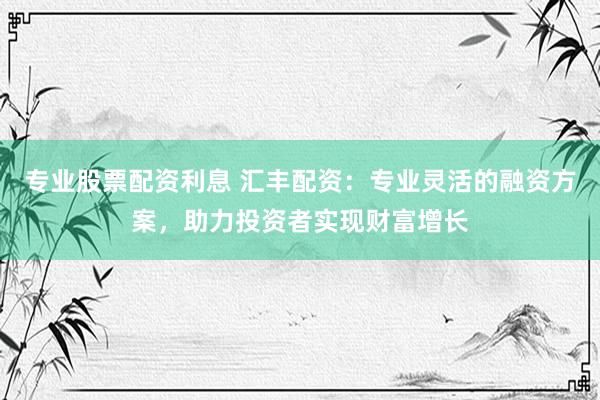 专业股票配资利息 汇丰配资：专业灵活的融资方案，助力投资者实现财富增长