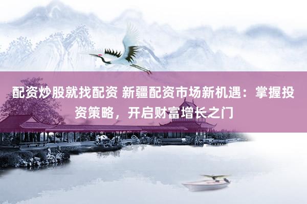配资炒股就找配资 新疆配资市场新机遇：掌握投资策略，开启财富增长之门