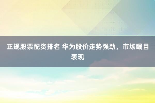 正规股票配资排名 华为股价走势强劲，市场瞩目表现