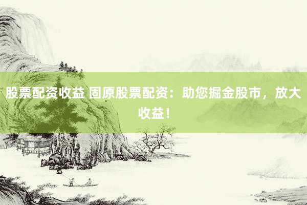 股票配资收益 固原股票配资：助您掘金股市，放大收益！