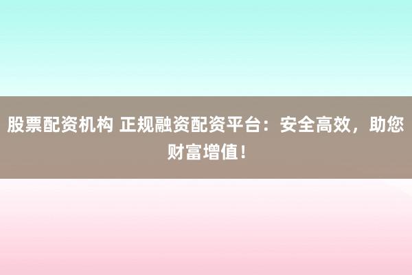 股票配资机构 正规融资配资平台：安全高效，助您财富增值！