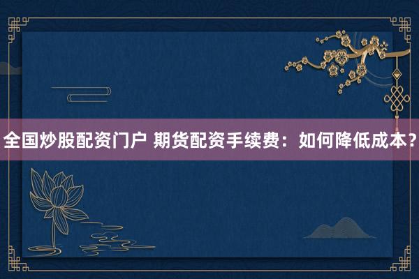 全国炒股配资门户 期货配资手续费：如何降低成本？
