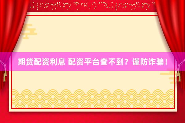 期货配资利息 配资平台查不到？谨防诈骗！