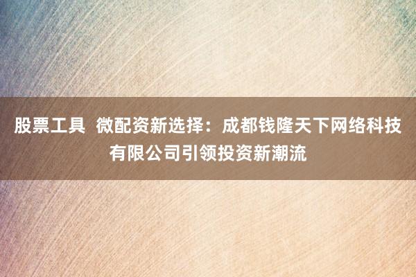 股票工具  微配资新选择：成都钱隆天下网络科技有限公司引领投资新潮流