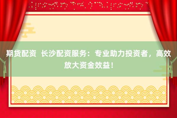 期货配资  长沙配资服务：专业助力投资者，高效放大资金效益！