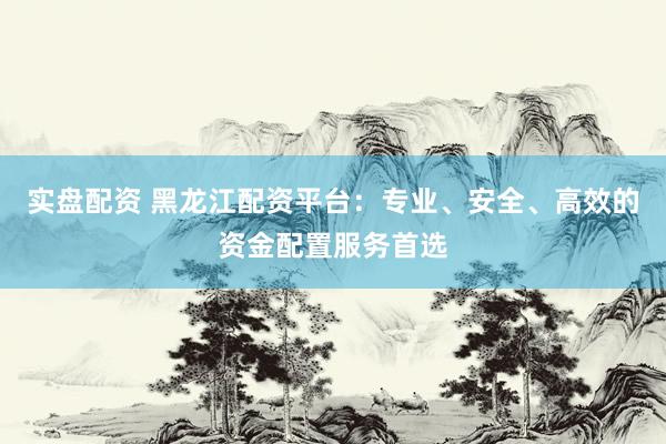 实盘配资 黑龙江配资平台：专业、安全、高效的资金配置服务首选