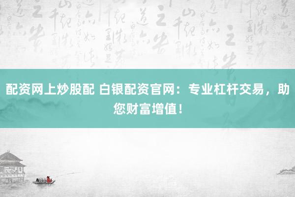 配资网上炒股配 白银配资官网：专业杠杆交易，助您财富增值！