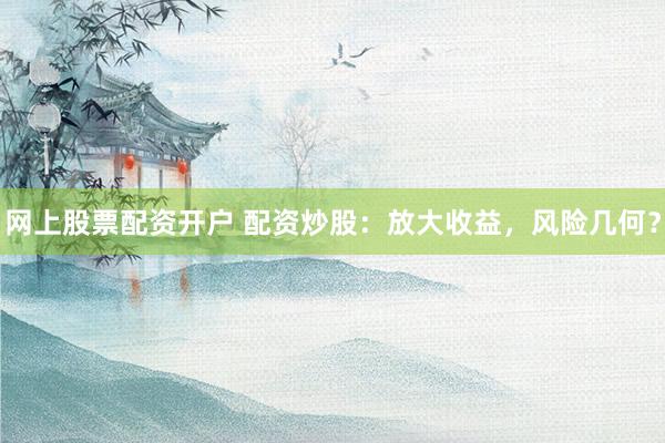 网上股票配资开户 配资炒股：放大收益，风险几何？
