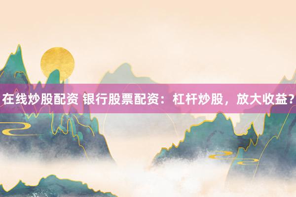 在线炒股配资 银行股票配资：杠杆炒股，放大收益？