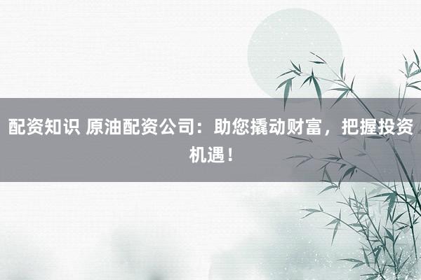 配资知识 原油配资公司：助您撬动财富，把握投资机遇！