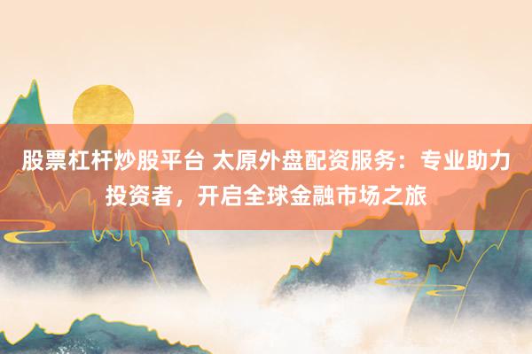 股票杠杆炒股平台 太原外盘配资服务：专业助力投资者，开启全球金融市场之旅