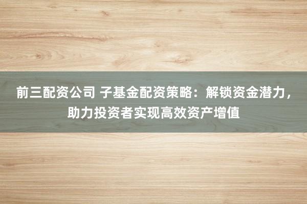 前三配资公司 子基金配资策略：解锁资金潜力，助力投资者实现高效资产增值