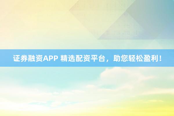 证券融资APP 精选配资平台，助您轻松盈利！