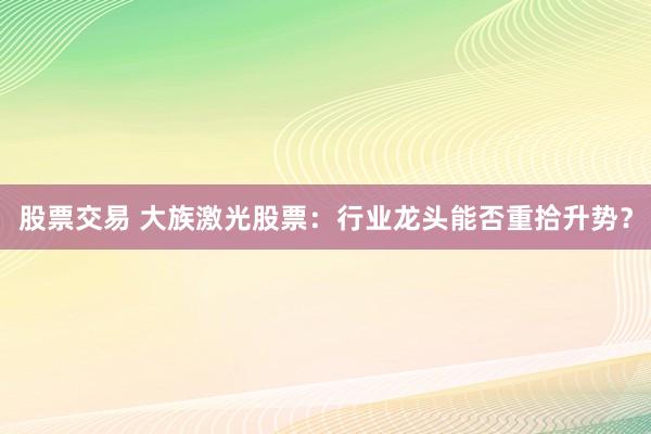 股票交易 大族激光股票：行业龙头能否重拾升势？