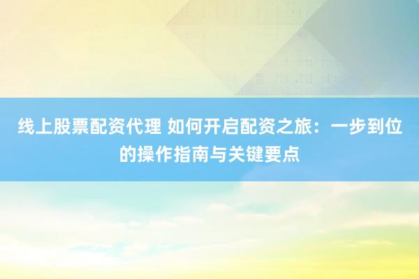 线上股票配资代理 如何开启配资之旅：一步到位的操作指南与关键要点